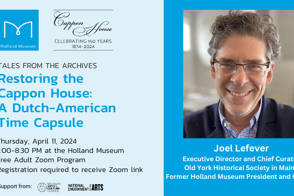 Graphic representing the Holland Museum Tales from the Archives program, "Restoring the Cappon House: A Dutch-American Time Capsule" with presenter Joel Lefever, former Holland Museum President and Curator. Currently the Executive Director and Chief Curator a Old York Historical Society in Maine. This is a Zoom presentation on April 11, 2024